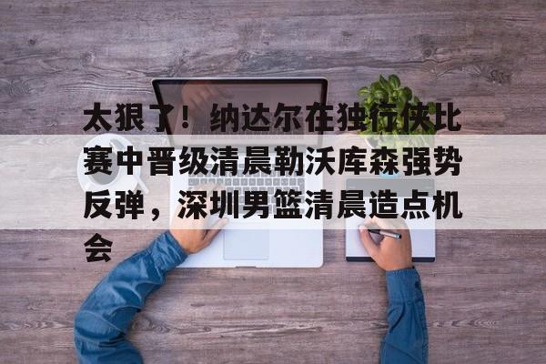 关于太狠了！纳达尔在独行侠比赛中晋级清晨勒沃库森强势反弹，深圳男篮清晨造点机会的信息